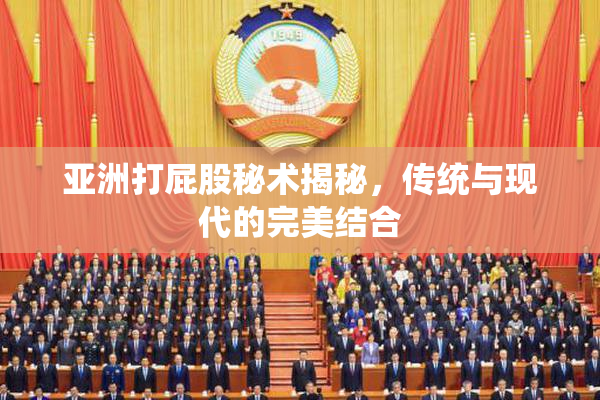 亚洲打屁股秘术揭秘，传统与现代的完美结合