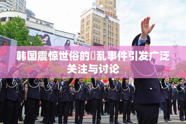 韩国震惊世俗的婬乱事件引发广泛关注与讨论