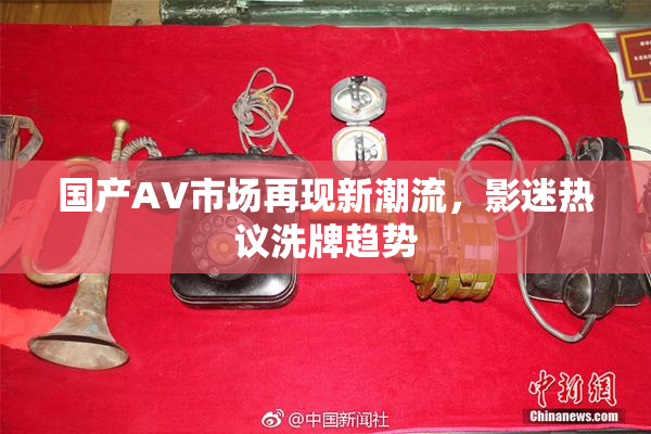 国产AV市场再现新潮流，影迷热议洗牌趋势
