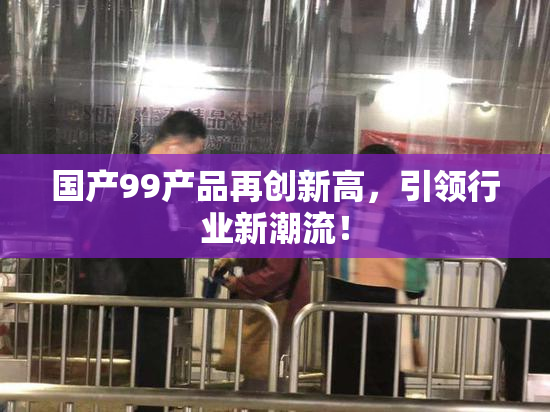 国产99产品再创新高，引领行业新潮流！