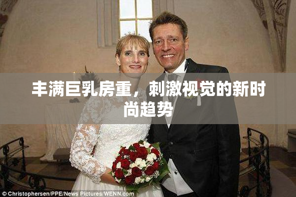 丰满巨乳房重，刺激视觉的新时尚趋势