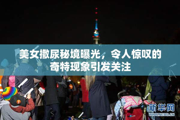 美女撒尿秘境曝光，令人惊叹的奇特现象引发关注