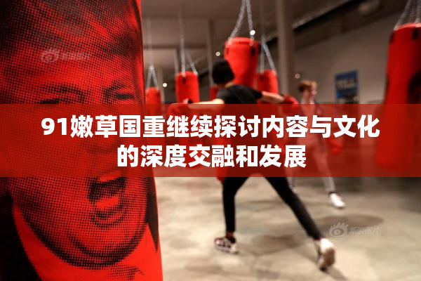 91嫩草国重继续探讨内容与文化的深度交融和发展