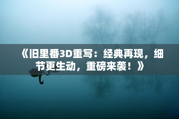 《旧里番3D重写：经典再现，细节更生动，重磅来袭！》