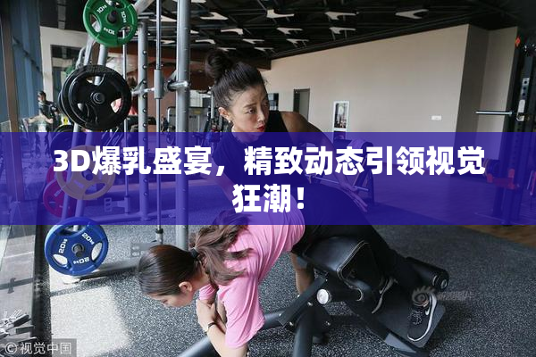 3D爆乳盛宴，精致动态引领视觉狂潮！