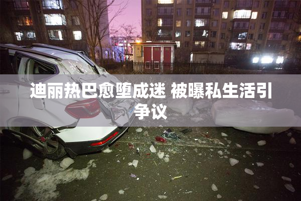 迪丽热巴愈堕成迷 被曝私生活引争议