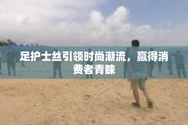足护士丝引领时尚潮流，赢得消费者青睐