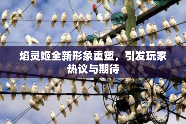 焰灵姬全新形象重塑，引发玩家热议与期待