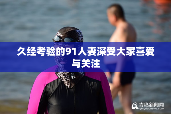久经考验的91人妻深受大家喜爱与关注