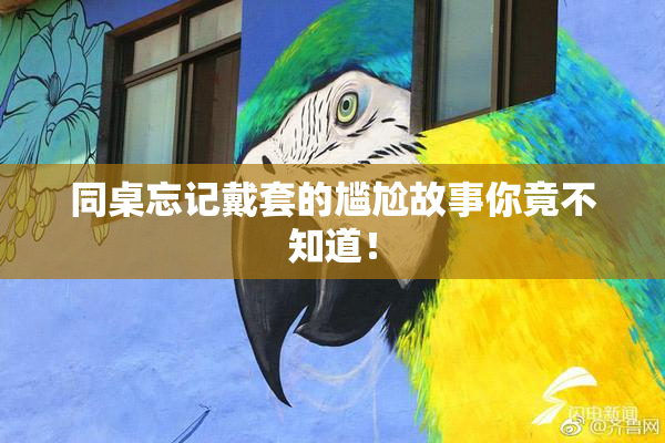 同桌忘记戴套的尴尬故事你竟不知道！