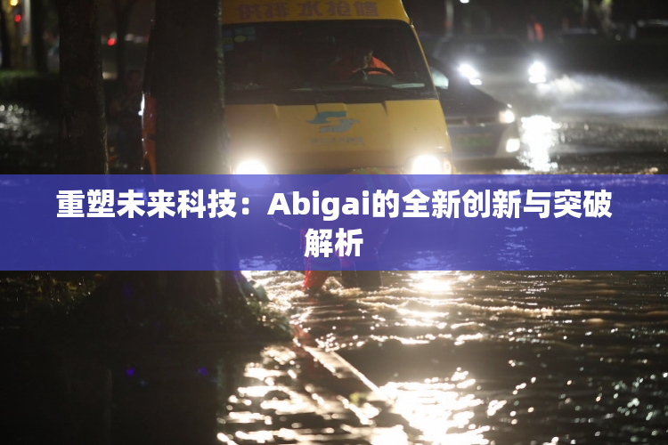 重塑未来科技：Abigai的全新创新与突破解析