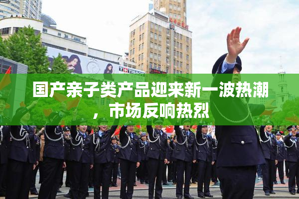 国产亲子类产品迎来新一波热潮，市场反响热烈