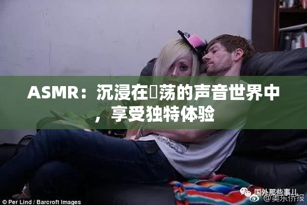 ASMR：沉浸在婬荡的声音世界中，享受独特体验