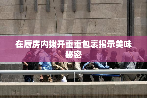 在厨房内拨开重重包裹揭示美味秘密