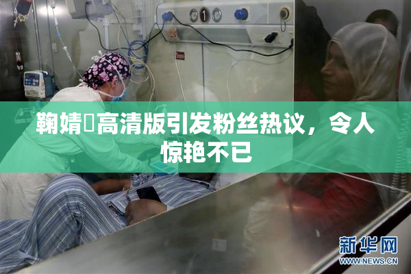 鞠婧祎高清版引发粉丝热议，令人惊艳不已