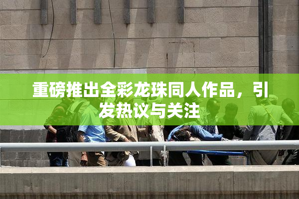 重磅推出全彩龙珠同人作品，引发热议与关注