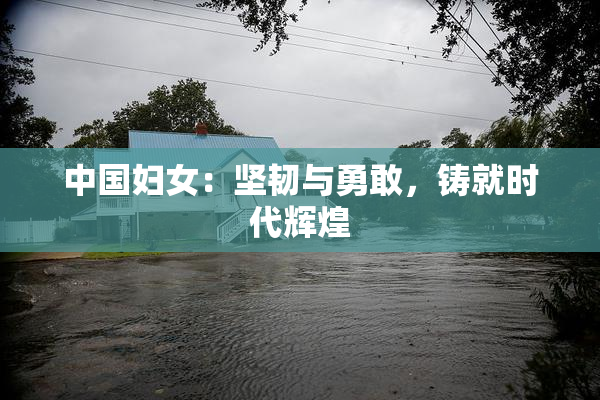 中国妇女：坚韧与勇敢，铸就时代辉煌