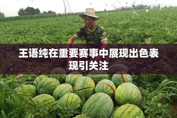 王语纯在重要赛事中展现出色表现引关注