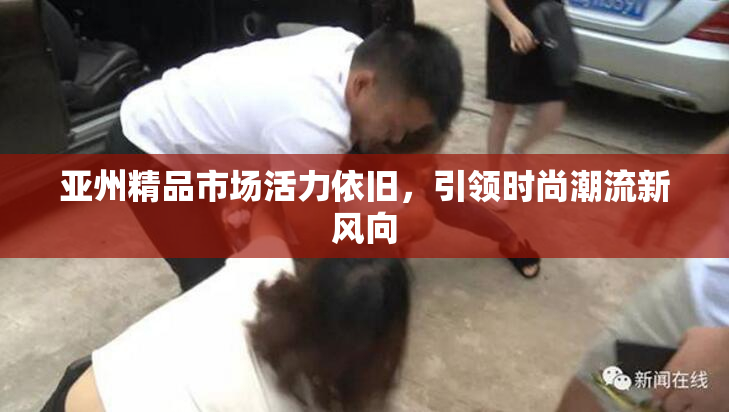 亚州精品市场活力依旧，引领时尚潮流新风向