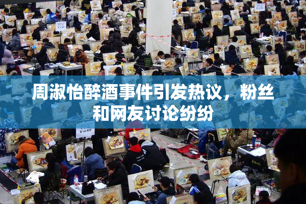 周淑怡醉酒事件引发热议，粉丝和网友讨论纷纷