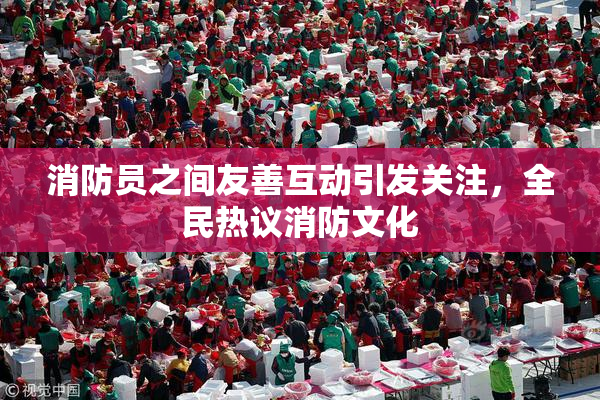 消防员之间友善互动引发关注，全民热议消防文化