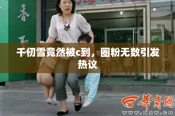 千仞雪竟然被c到，圈粉无数引发热议