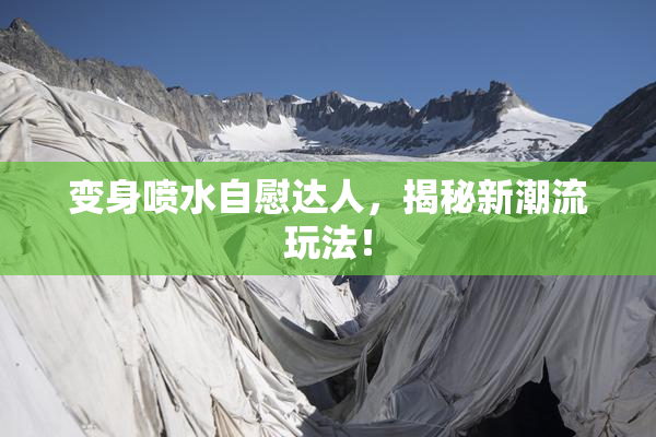 变身喷水自慰达人，揭秘新潮流玩法！
