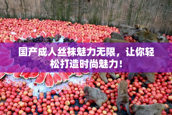 国产成人丝袜魅力无限，让你轻松打造时尚魅力！