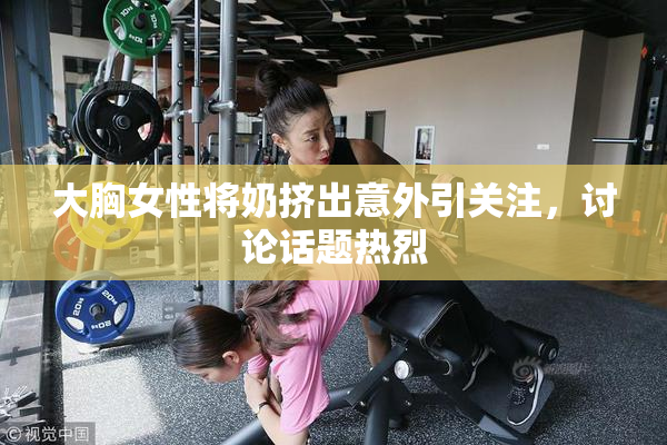 大胸女性将奶挤出意外引关注，讨论话题热烈