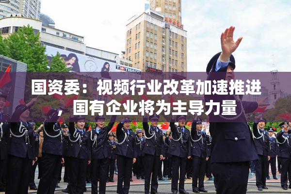 国资委：视频行业改革加速推进，国有企业将为主导力量