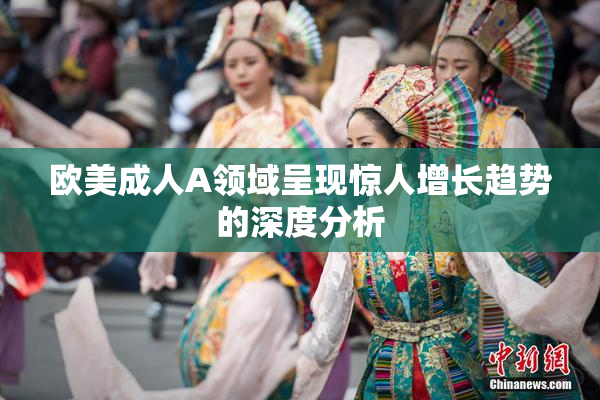 欧美成人A领域呈现惊人增长趋势的深度分析
