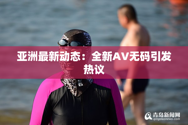 亚洲最新动态：全新AV无码引发热议