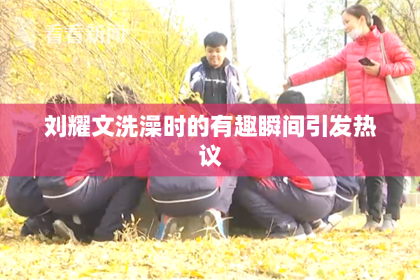 刘耀文洗澡时的有趣瞬间引发热议