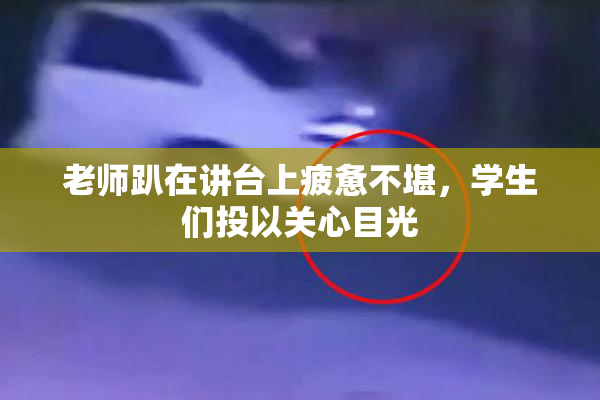 老师趴在讲台上疲惫不堪，学生们投以关心目光