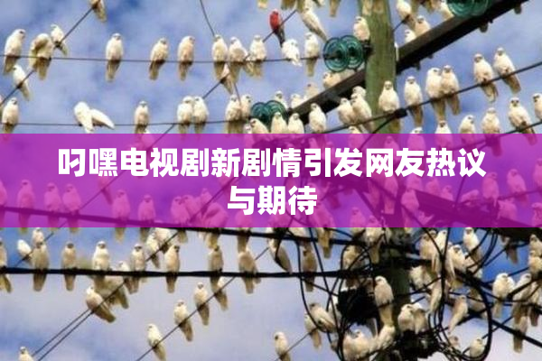 叼嘿电视剧新剧情引发网友热议与期待