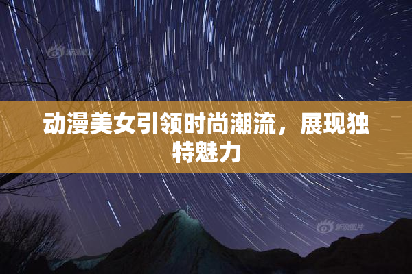 动漫美女引领时尚潮流，展现独特魅力