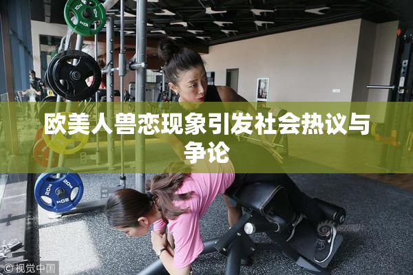 欧美人兽恋现象引发社会热议与争论