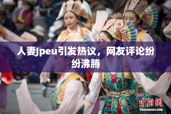 人妻Jpeu引发热议，网友评论纷纷沸腾