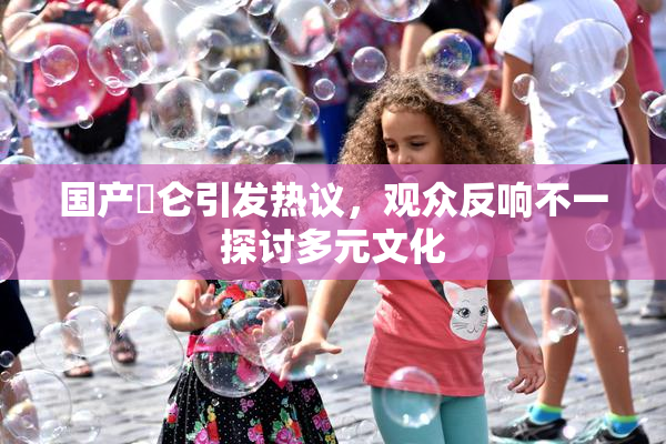 国产婬仑引发热议，观众反响不一探讨多元文化