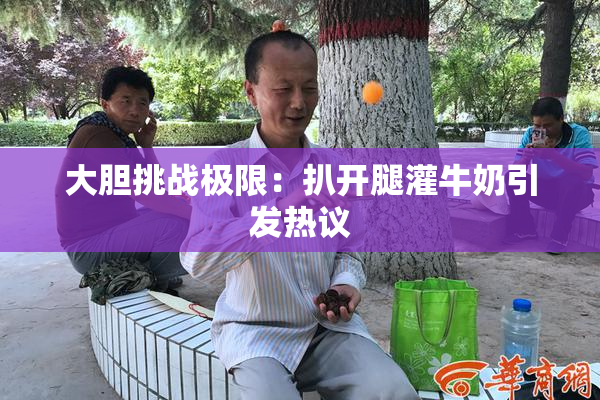 大胆挑战极限：扒开腿灌牛奶引发热议