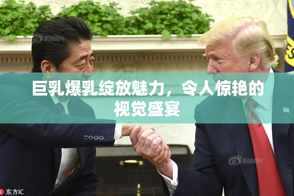 巨乳爆乳绽放魅力，令人惊艳的视觉盛宴