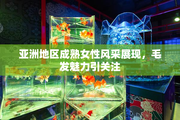 亚洲地区成熟女性风采展现，毛发魅力引关注