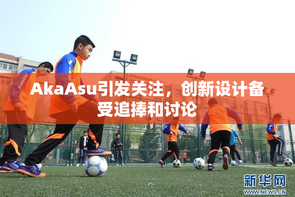 AkaAsu引发关注，创新设计备受追捧和讨论