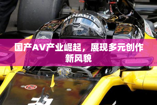 国产AV产业崛起，展现多元创作新风貌