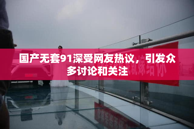 国产无套91深受网友热议，引发众多讨论和关注