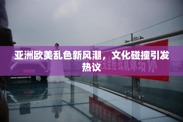 亚洲欧美乱色新风潮，文化碰撞引发热议