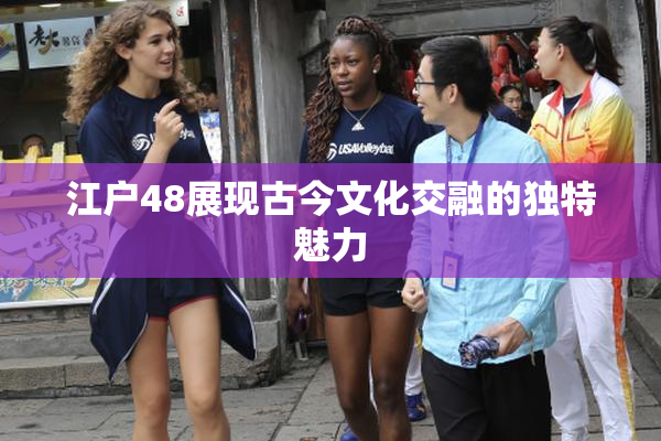 江户48展现古今文化交融的独特魅力
