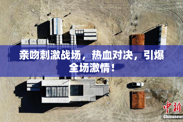 亲吻刺激战场，热血对决，引爆全场激情！