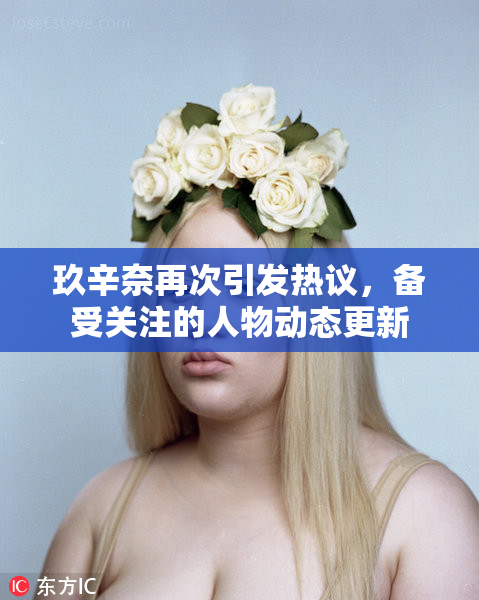 玖辛奈再次引发热议，备受关注的人物动态更新