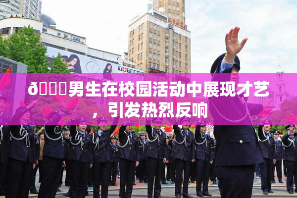 🔞男生在校园活动中展现才艺，引发热烈反响